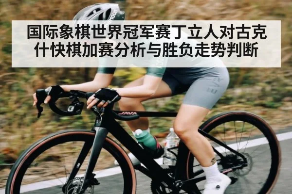 国际象棋世界冠军赛丁立人对古克什快棋加赛分析与胜负走势判断