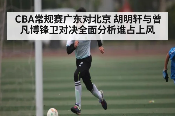 CBA常规赛广东对北京 胡明轩与曾凡博锋卫对决全面分析谁占上风